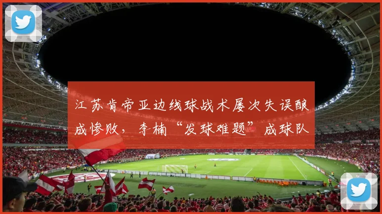 江苏肯帝亚边线球战术屡次失误酿成惨败，李楠“发球难题”成球队顽疾