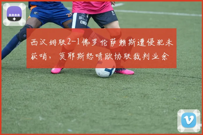西汉姆联2-1佛罗伦萨赖斯遭侵犯未获哨，莫耶斯怒喷欧协联裁判业余