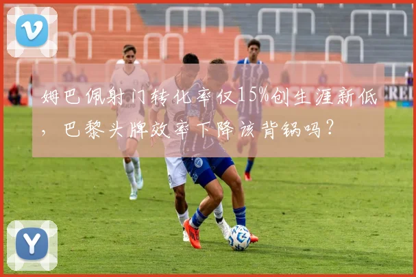 姆巴佩射门转化率仅15%创生涯新低，巴黎头牌效率下降该背锅吗？